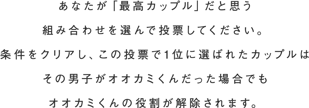 あなたが「最高カップル」だと思う組み合わせを選んで投票してください。条件をクリアし、この投票で1位に選ばれたカップルはその男子がオオカミくんだった場合でもオオカミくんの役割が解除されます。